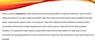 When it comes to distribution, dawn bread has focused its placing efforts in intensive distribution, which involves
setting the product in as many outlets as possible. Dawn has made sure that its bread it easily available at all retail
shops, supermarkets, grocery stores, milk shops etc. They have adopted intensive distribution because bread is
convenience product that is bought frequently and used in daily routine in break fast and for other purposes.
Therefore, it is essential for dawn bread to supply fresh bread to all its retail outlets on a daily basis so that
consumers are not disappointed and to stop consumers from buying any other bread brand incase dawn bread is not
available.
 