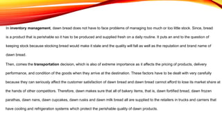 In inventory management, dawn bread does not have to face problems of managing too much or too little stock. Since, bread
is a product that is perishable so it has to be produced and supplied fresh on a daily routine. It puts an end to the question of
keeping stock because stocking bread would make it stale and the quality will fall as well as the reputation and brand name of
dawn bread.
Then, comes the transportation decision, which is also of extreme importance as it affects the pricing of products, delivery
performance, and condition of the goods when they arrive at the destination. These factors have to be dealt with very carefully
because they can seriously affect the customer satisfaction of dawn bread and dawn bread cannot afford to lose its market share at
the hands of other competitors. Therefore, dawn makes sure that all of bakery items, that is, dawn fortified bread, dawn frozen
parathas, dawn nans, dawn cupcakes, dawn rusks and dawn milk bread all are supplied to the retailers in trucks and carriers that
have cooling and refrigeration systems which protect the perishable quality of dawn products.
 