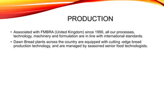 PRODUCTION
• Associated with FMBRA (United Kingdom) since 1990, all our processes,
technology, machinery and formulation are in line with international standards.
• Dawn Bread plants across the country are equipped with cutting -edge bread
production technology, and are managed by seasoned senior food technologists.
 