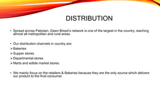 DISTRIBUTION
• Spread across Pakistan, Dawn Bread’s network is one of the largest in the country, reaching
almost all metropolitan and rural areas.
• Our distribution channels in country are:
Bakeries
Supper stores
Departmental stores
Marts and edible market stores.
• We mainly focus on the retailers & Bakeries because they are the only source which delivers
our product to the final consumer.
 