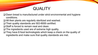 QUALITY
 Dawn bread is manufactured under strict environmental and hygiene
conditions.
 All their plants are regularly sterilized and washed.
 Their quality standards are ISO-9000 certified.
 Staff is forced to remain neat and clean.
 The ingredients used are of extreme high quality.
 They have 8 food technologists which keep a check on the quality of
ingredients and make sure that quality standards are met.
 