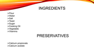 INGREDIENTS
Flour
Water
Salt
Yeast
Sugar
Cooking Oil
Vegetable
Vitamins
PRESERVATIVES
Calcium propionate
Calcium acetate
 