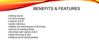 BENEFITS & FEATURES
Strong bones
8 hours energy
Vitamin A & D
Quite notorious
Repair the dead tissues of the body
Source of creating blood
Enriched with vitamin A & D
Glow the body & skin
Reduce fat & Carbohydrates
 