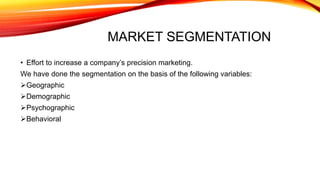 MARKET SEGMENTATION
• Effort to increase a company’s precision marketing.
We have done the segmentation on the basis of the following variables:
Geographic
Demographic
Psychographic
Behavioral
 