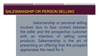 SALESMANSHIP OR PERSON SELLING
Salesmanship or personal selling
involves face to face contact between
the seller and the prospective customer
with an intention of selling some
products. Salesmanship is the art of
presenting an offering that the prospect
appreciates the need for it.
 