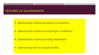 FEATURES OF SALESMANSHIP
 Salesmanship involves persuasion of customers.
 Salesmanship involves winning buyer’s confidence.
 Salesmanship involves providing information.
 Salesmanship aims at mutual benefits.
 