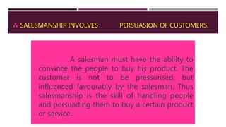  SALESMANSHIP INVOLVES PERSUASION OF CUSTOMERS.
A salesman must have the ability to
convince the people to buy his product. The
customer is not to be pressurised, but
influenced favourably by the salesman. Thus
salesmanship is the skill of handling people
and persuading them to buy a certain product
or service.
 