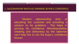  SALESMANSHIP INVOLVES WINNING BUYER’S CONFIDENCE
Modern salesmanship aims at
educating the customer and providing a
solution to his problems . This helps in
winning his confidence. Misinterpretation
cheating and dishonesty by the salesman
can’t help him to win the buyer’s confidence
forever.
 