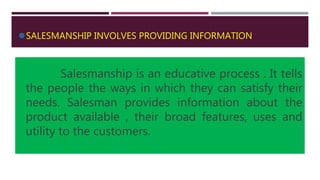 SALESMANSHIP INVOLVES PROVIDING INFORMATION
Salesmanship is an educative process . It tells
the people the ways in which they can satisfy their
needs. Salesman provides information about the
product available , their broad features, uses and
utility to the customers.
 