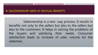  SALESMANSHIP AIMS AT MUTUAL BENEFITS
Salesmanship is a two- way process. It results in
benefits not only to the sellers but also to the sellers but
also to the customers. It helps in solving the problems of
the buyers and satisfying their needs. Consumer
satisfaction leads to increase of sales volume for the
salesman.
 