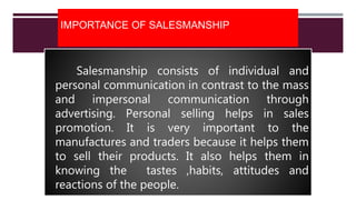 IMPORTANCE OF SALESMANSHIP
Salesmanship consists of individual and
personal communication in contrast to the mass
and impersonal communication through
advertising. Personal selling helps in sales
promotion. It is very important to the
manufactures and traders because it helps them
to sell their products. It also helps them in
knowing the tastes ,habits, attitudes and
reactions of the people.
 
