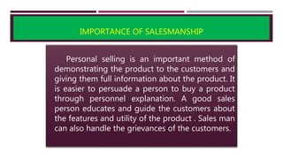 IMPORTANCE OF SALESMANSHIP
Personal selling is an important method of
demonstrating the product to the customers and
giving them full information about the product. It
is easier to persuade a person to buy a product
through personnel explanation. A good sales
person educates and guide the customers about
the features and utility of the product . Sales man
can also handle the grievances of the customers.
 