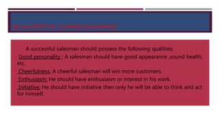 QUALITIES OF A GOOD SALESMAN
A successful salesman should possess the following qualities;
 Good personality : A salesman should have good appearance ,sound health,
etc.
 Cheerfulness; A cheerful salesman will win more customers.
 Enthusiasm; He should have enthusiasm or interest in his work.
 Initiative; He should have initiative then only he will be able to think and act
for himself.
 