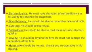  Self confidence; He must have abundant of self confidence in
his ability to convince the customers.
 Good Memory; He should be able to remember faces and facts.
 Courtesy; He should be courteous.
 Shrewdness: He should be able to read the minds of customers
quickly.
 Loyalty; He should be loyal to the firm. He must not damage the
reputation of the firm.
 Honesty;He should be honest , sincere and co-operative in his
dealing.
 