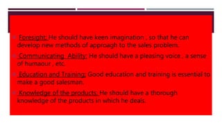  Foresight; He should have keen imagination , so that he can
develop new methods of approagh to the sales problem.
 Communicating Ability; He should have a pleasing voice , a sense
of humaour , etc.
 Education and Training; Good education and training is essential to
make a good salesman.
 Knowledge of the products; He should have a thorough
knowledge of the products in which he deals.
 