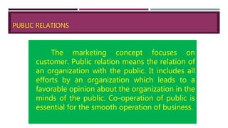 PUBLIC RELATIONS
The marketing concept focuses on
customer. Public relation means the relation of
an organization with the public. It includes all
efforts by an organization which leads to a
favorable opinion about the organization in the
minds of the public. Co-operation of public is
essential for the smooth operation of business.
 