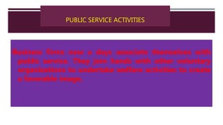 PUBLIC SERVICE ACTIVITIES
Business firms now a days associate themselves with
public service. They join hands with other voluntary
organizations to undertake welfare activities to create
a favorable image.
 