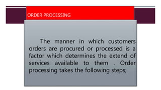 ORDER PROCESSING
The manner in which customers
orders are procured or processed is a
factor which determines the extend of
services available to them . Order
processing takes the following steps;
 