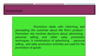 PROMOTION
Promotion deals with informing and
persuading the customer about the firm’s product .
Promotion mix involves decisions about advertising ,
personal selling and other sales promotion
techniques. A combination of advertising , personal
selling , and sales promotion activities are used for the
promotion of goods
 
