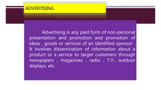 ADVERTISING
Advertising is any paid form of non-personal
presentation and promotion and promotion of
ideas , goods or services of an identified sponsor .
It involves dissemination of information about a
product or a service to target customers through
newspapers , magazines , radio , T.V., outdoor
displays, etc.
 