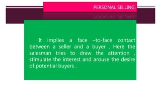 PERSONAL SELLING:
It implies a face –to-face contact
between a seller and a buyer . Here the
salesman tries to draw the attention ,
stimulate the interest and arouse the desire
of potential buyers .
 
