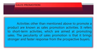 Activities other than mentioned above to promote a
product are known as sales promotion activities. It refers
to short-term activities, which are aimed at promoting
sales. The peculiarity of sales promotion is that it brings
stronger and faster response from the prospective buyers.
 