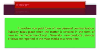 PUBLICITY
It involves non paid form of non personal communication.
Publicity takes place when the matter is covered in the form of
news in the media free of cost . Generally , new products , services
or ideas are reported in the mass media as a news item.
 