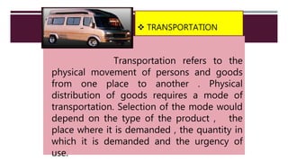  TRANSPORTATION
Transportation refers to the
physical movement of persons and goods
from one place to another . Physical
distribution of goods requires a mode of
transportation. Selection of the mode would
depend on the type of the product , the
place where it is demanded , the quantity in
which it is demanded and the urgency of
use.
 
