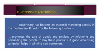 FUNCTIONS OF ADVERTISING
Advertising has become an essential marketing activity in
the modern era. It performs the following functions:
 It promotes the sale of goods and services by informing and
persuading the people to buy these products. A good advertising
campaign helps in winning new customers.
 