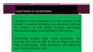 FUNCTIONS OF ADVERTISING
 It helps in the introduction of a new product in the
market. A business enterprise can introduce itself and
its products to the public through advertising.
Advertising enables quick publicity in the market.
Advertising enables large –scale production. The
business firm will be able to sell on large scale with
help of advertising . Mass production will reduce the
cost of production per unit.
 
