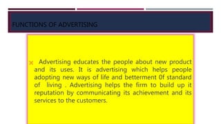 FUNCTIONS OF ADVERTISING
 Advertising educates the people about new product
and its uses. It is advertising which helps people
adopting new ways of life and betterment 0f standard
of living . Advertising helps the firm to build up it
reputation by communicating its achievement and its
services to the customers.
 