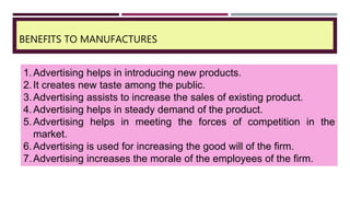 BENEFITS TO MANUFACTURES
1.Advertising helps in introducing new products.
2.It creates new taste among the public.
3.Advertising assists to increase the sales of existing product.
4.Advertising helps in steady demand of the product.
5.Advertising helps in meeting the forces of competition in the
market.
6.Advertising is used for increasing the good will of the firm.
7.Advertising increases the morale of the employees of the firm.
 