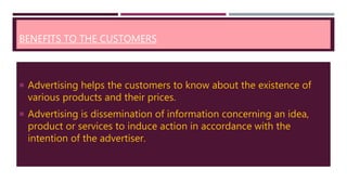 BENEFITS TO THE CUSTOMERS
 Advertising helps the customers to know about the existence of
various products and their prices.
 Advertising is dissemination of information concerning an idea,
product or services to induce action in accordance with the
intention of the advertiser.
 