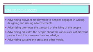 BENEFITS TO THE SOCIETY
 Advertising provides employment to peoples engaged in writing,
designing,and issuing advertisements.
 Advertising promotes the standard of the living of the people.
 Advertising educates the people about the various uses of different
product and this increases their knowledge.
 Advertising sustains the press and other media.
 
