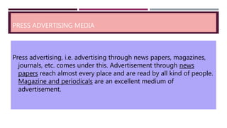 PRESS ADVERTISING MEDIA
Press advertising, i.e. advertising through news papers, magazines,
journals, etc. comes under this. Advertisement through news
papers reach almost every place and are read by all kind of people.
Magazine and periodicals are an excellent medium of
advertisement.
 