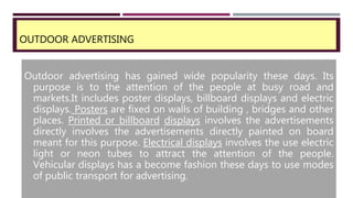 OUTDOOR ADVERTISING
Outdoor advertising has gained wide popularity these days. Its
purpose is to the attention of the people at busy road and
markets.It includes poster displays, billboard displays and electric
displays. Posters are fixed on walls of building , bridges and other
places. Printed or billboard displays involves the advertisements
directly involves the advertisements directly painted on board
meant for this purpose. Electrical displays involves the use electric
light or neon tubes to attract the attention of the people.
Vehicular displays has a become fashion these days to use modes
of public transport for advertising.
 