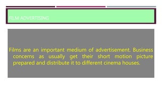 FILM ADVERTISING
Films are an important medium of advertisement. Business
concerns as usually get their short motion picture
prepared and distribute it to different cinema houses.
 