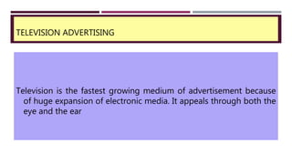 TELEVISION ADVERTISING
Television is the fastest growing medium of advertisement because
of huge expansion of electronic media. It appeals through both the
eye and the ear
 