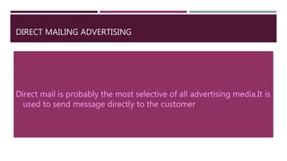 DIRECT MAILING ADVERTISING
Direct mail is probably the most selective of all advertising media.It is
used to send message directly to the customer.
 