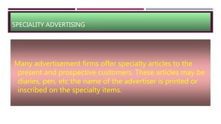 SPECIALITY ADVERTISING
Many advertisement firms offer specialty articles to the
present and prospective customers. These articles may be
diaries, pen, etc the name of the advertiser is printed or
inscribed on the specialty items.
 