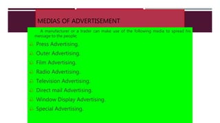 MEDIAS OF ADVERTISEMENT
A manufacturer or a trader can make use of the following media to spread his
message to the people;
 Press Advertising.
 Outer Advertising.
 Film Advertising.
 Radio Advertising.
 Television Advertising.
 Direct mail Advertising.
 Window Display Advertising.
 Special Advertising.
 