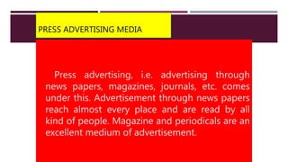 PRESS ADVERTISING MEDIA
Press advertising, i.e. advertising through
news papers, magazines, journals, etc. comes
under this. Advertisement through news papers
reach almost every place and are read by all
kind of people. Magazine and periodicals are an
excellent medium of advertisement.
 