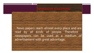 NEWSPAPER ADVERTISING
News papers reach almost every place and are
read by all kinds of people. Therefore ,
newspapers can be used as a medium of
advertisement with great advantage.
 