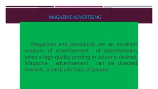 MAGAZINE ADVERTISING
Magazines and periodicals are an excellent
medium of advertisement of advertisement
when a high quality printing in colour is desired.
Magazine advertisement can be directed
towards a particular class of people.
 
