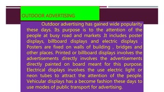 OUTDOOR ADVERTISING
Outdoor advertising has gained wide popularity
these days. Its purpose is to the attention of the
people at busy road and markets .It includes poster
displays, billboard displays and electric displays .
Posters are fixed on walls of building , bridges and
other places. Printed or billboard displays involves the
advertisements directly involves the advertisements
directly painted on board meant for this purpose.
Electrical displays involves the use electric light or
neon tubes to attract the attention of the people.
Vehicular displays has a become fashion these days to
use modes of public transport for advertising.
 