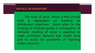 STOCK OR INVENTORY
The level of stock ,which a firm should
hold is dependent on meeting its
distribution objectives . Stock refers to the
holding of finished goods in anticipation of
demand. Holding of stock is essential to
meet unforseen demand that might arise
and to avoid the possibility of rejecting
orders received.
 