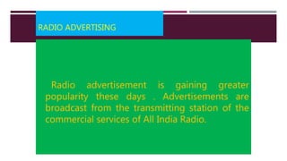 RADIO ADVERTISING
Radio advertisement is gaining greater
popularity these days . Advertisements are
broadcast from the transmitting station of the
commercial services of All India Radio.
 