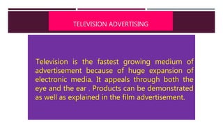 TELEVISION ADVERTISING
Television is the fastest growing medium of
advertisement because of huge expansion of
electronic media. It appeals through both the
eye and the ear . Products can be demonstrated
as well as explained in the film advertisement.
 