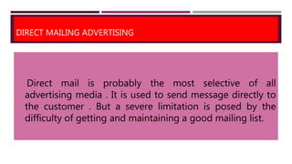DIRECT MAILING ADVERTISING
Direct mail is probably the most selective of all
advertising media . It is used to send message directly to
the customer . But a severe limitation is posed by the
difficulty of getting and maintaining a good mailing list.
 