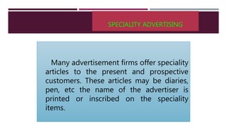 SPECIALITY ADVERTISING
Many advertisement firms offer speciality
articles to the present and prospective
customers. These articles may be diaries,
pen, etc the name of the advertiser is
printed or inscribed on the speciality
items.
 